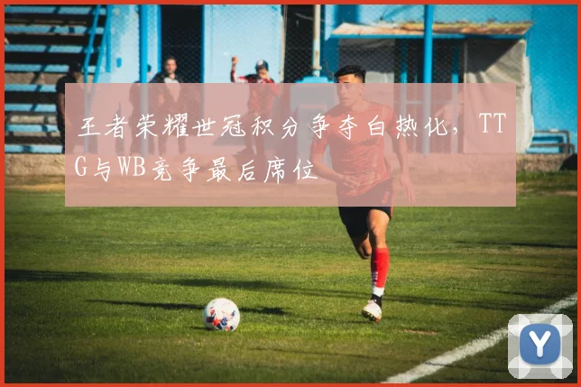 王者荣耀世冠积分争夺白热化,TTG与WB竞争最后席位