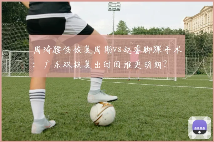 周琦腰伤恢复周期vs赵睿脚踝手术:广东双核复出时间谁更明朗?