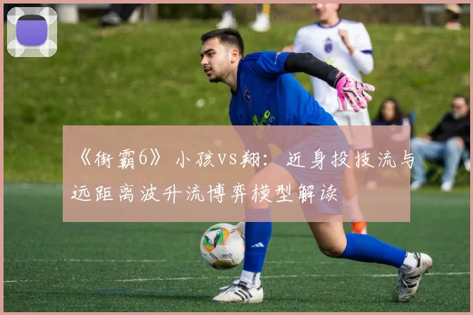 《街霸6》小孩vs翔:近身投技流与远距离波升流博弈模型解读